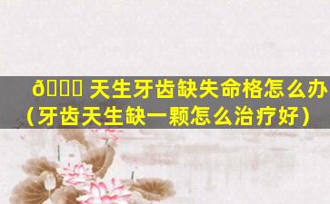 🐞 天生牙齿缺失命格怎么办（牙齿天生缺一颗怎么治疗好）